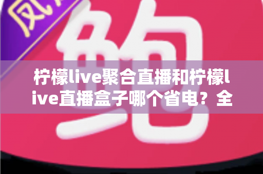 柠檬live聚合直播和柠檬live直播盒子哪个省电？全面功耗对比与省电选购指南