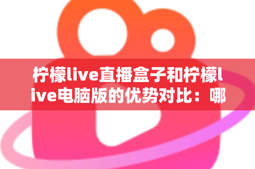 柠檬live直播盒子和柠檬live电脑版的优势对比：哪个更适合你？