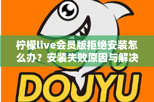 柠檬live会员版拒绝安装怎么办？安装失败原因与解决方法全攻略