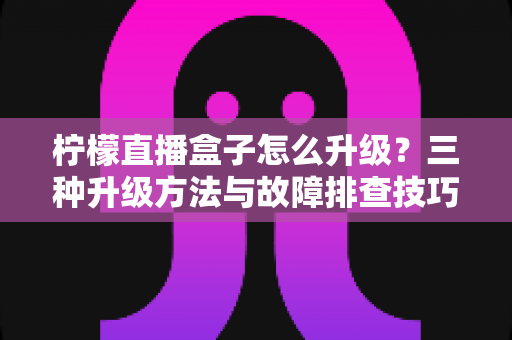柠檬直播盒子怎么升级？三种升级方法与故障排查技巧一文讲透