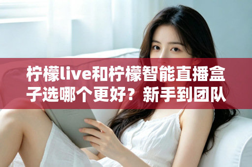 柠檬live和柠檬智能直播盒子选哪个更好?新手到团队都能看懂的直播工具深度对比指南 柠檬live和柠檬智能直播盒子选哪个更好?新手到团队都能看懂的直播工具深度对比指南