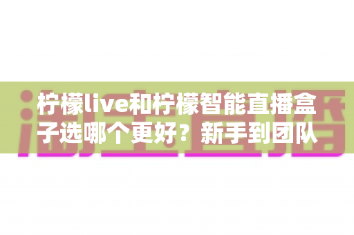 柠檬live和柠檬智能直播盒子选哪个更好？新手到团队都能看懂的直播工具深度对比指南
