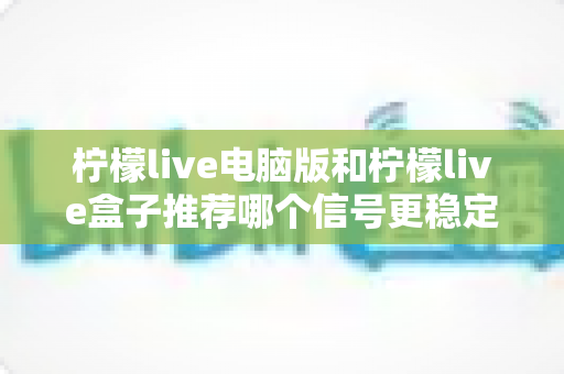 柠檬live电脑版和柠檬live盒子推荐哪个信号更稳定?深度对比分析与实用选购指南 柠檬live电脑版和柠檬live盒子推荐哪个信号更稳定?深度对比分析与实用选购指南