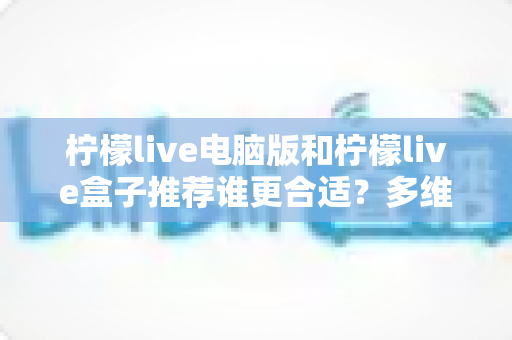 柠檬live电脑版和柠檬live盒子推荐谁更合适？多维度深度对比帮你选出最佳观看方案