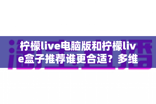 柠檬live电脑版和柠檬live盒子推荐谁更合适？多维度深度对比帮你选出最佳观看方案