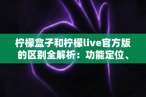 柠檬盒子和柠檬live官方版的区别全解析：功能定位、使用体验与选择建议一文读懂