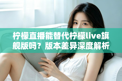 柠檬直播能替代柠檬live旗舰版吗？版本差异深度解析与选择指南