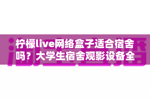 柠檬live网络盒子适合宿舍吗？大学生宿舍观影设备全面评测与实用选购指南
