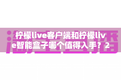 柠檬live客户端和柠檬live智能盒子哪个值得入手？2025最新选购指南帮你一次搞懂