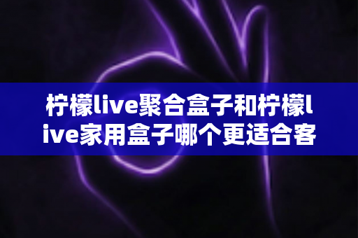 柠檬live聚合盒子和柠檬live家用盒子哪个更适合客厅?一文看懂选购门道,打造理想家庭影音中心 柠檬live聚合盒子和柠檬live家用盒子哪个更适合客厅?一文看懂选购门道,打造理想家庭影音中心