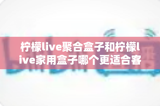 柠檬live聚合盒子和柠檬live家用盒子哪个更适合客厅？一文看懂选购门道，打造理想家庭影音中心
