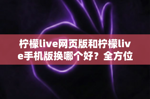 柠檬live网页版和柠檬live手机版换哪个好？全方位深度对比解析，帮你找到最适合的使用方案