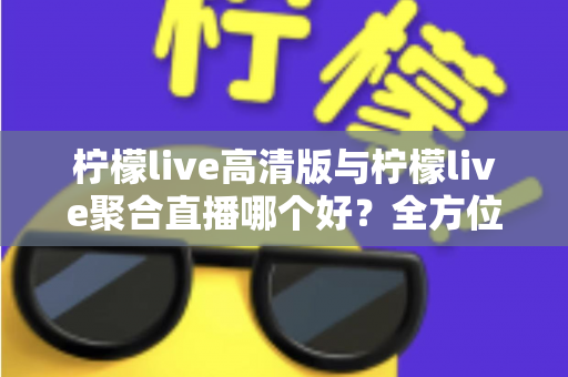 柠檬live高清版与柠檬live聚合直播哪个好？全方位对比评测帮你选出更适合的版本
