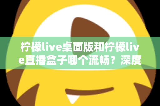 柠檬live桌面版和柠檬live直播盒子哪个流畅？深度实测对比帮你选出最佳方案