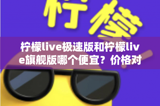 柠檬live极速版和柠檬live旗舰版哪个便宜？价格对比与性价比全面解析指南