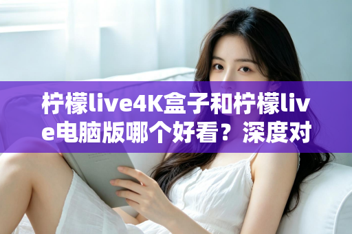 柠檬live4K盒子和柠檬live电脑版哪个好看？深度对比评测带你找到最佳观影方案