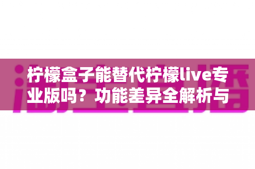 柠檬盒子能替代柠檬live专业版吗？功能差异全解析与选购避坑指南