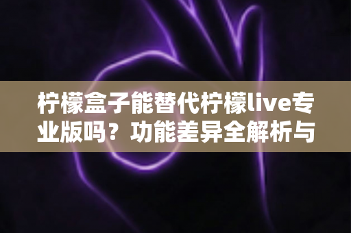 柠檬盒子能替代柠檬live专业版吗？功能差异全解析与选购避坑指南