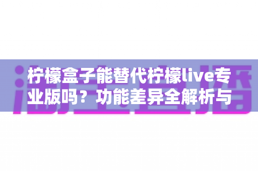 柠檬盒子能替代柠檬live专业版吗？功能差异全解析与选购避坑指南