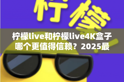 柠檬live和柠檬live4K盒子哪个更值得信赖？2025最新深度对比评测，看完再买不踩坑