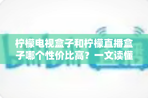 柠檬电视盒子和柠檬直播盒子哪个性价比高？一文读懂选购真相，帮你省下每一分钱