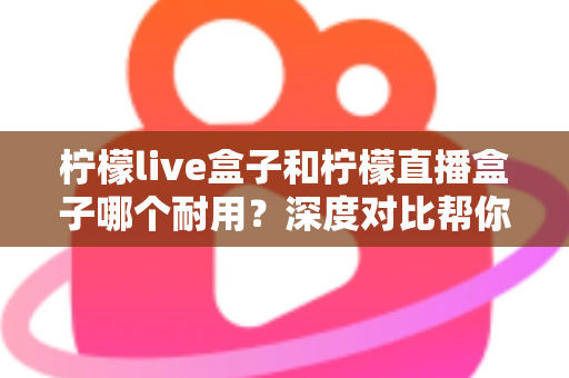 柠檬live盒子和柠檬直播盒子哪个耐用？深度对比帮你避开选购误区