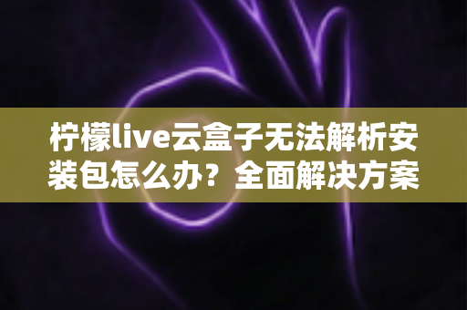 柠檬live云盒子无法解析安装包怎么办？全面解决方案与实用技巧指南