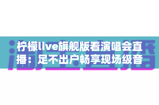 柠檬live旗舰版看演唱会直播：足不出户畅享现场级音乐盛宴的全新方式