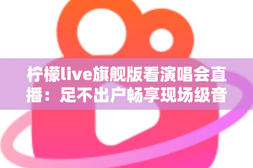 柠檬live旗舰版看演唱会直播：足不出户畅享现场级音乐盛宴的全新方式