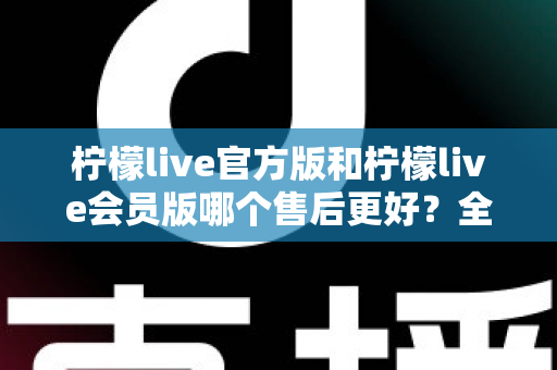 柠檬live官方版和柠檬live会员版哪个售后更好?全方位对比解析助你明智选择 柠檬live官方版和柠檬live会员版哪个售后更好?全方位对比解析助你明智选择