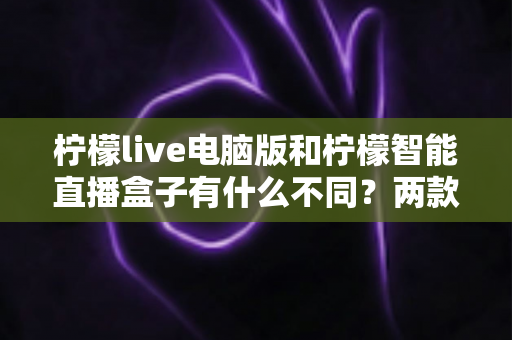 柠檬live电脑版和柠檬智能直播盒子有什么不同？两款热门直播工具核心差异全面解析与选购指南