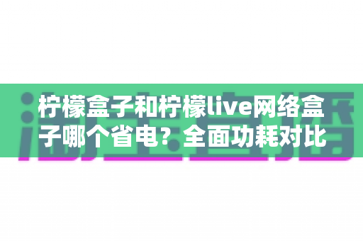 柠檬盒子和柠檬live网络盒子哪个省电？全面功耗对比与选购省电指南