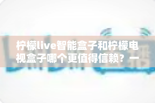 柠檬live智能盒子和柠檬电视盒子哪个更值得信赖?一篇讲透选购门道的深度对比指南 柠檬live智能盒子和柠檬电视盒子哪个更值得信赖?一篇讲透选购门道的深度对比指南