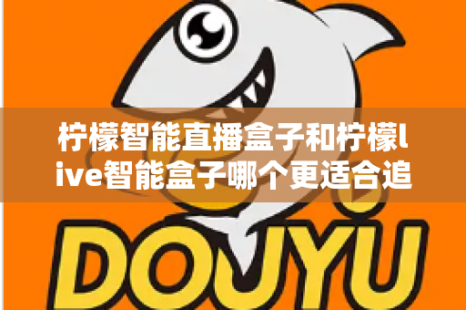 柠檬智能直播盒子和柠檬live智能盒子哪个更适合追剧？追剧党必备选购指南与深度对比解析