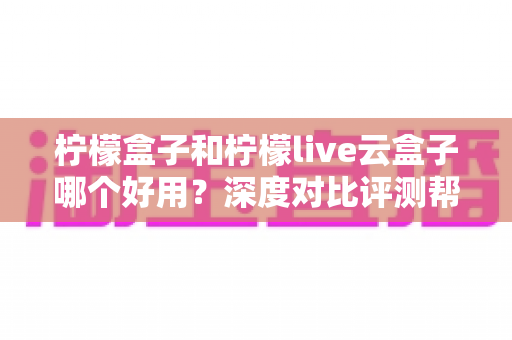 柠檬盒子和柠檬live云盒子哪个好用？深度对比评测帮你选出最合适的电视观影方案