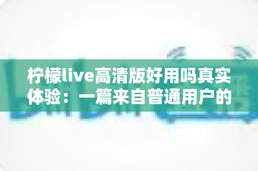 柠檬live高清版好用吗真实体验:一篇来自普通用户的全景测评与避坑指南 柠檬live高清版好用吗真实体验:一篇来自普通用户的全景测评与避坑指南