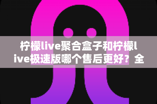 柠檬live聚合盒子和柠檬live极速版哪个售后更好?全方位售后对比与选购避坑指南 柠檬live聚合盒子和柠檬live极速版哪个售后更好?全方位售后对比与选购避坑指南