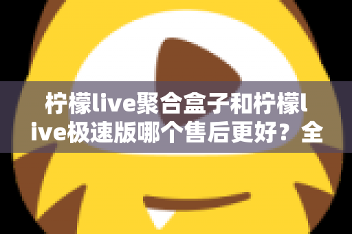 柠檬live聚合盒子和柠檬live极速版哪个售后更好？全方位售后对比与选购避坑指南