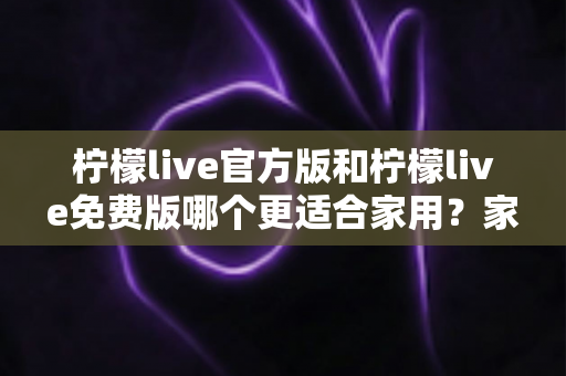 柠檬live官方版和柠檬live免费版哪个更适合家用？家庭用户全面对比评测与选择指南