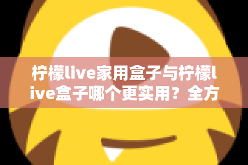 柠檬live家用盒子与柠檬live盒子哪个更实用？全方位选购对比指南助你轻松决策