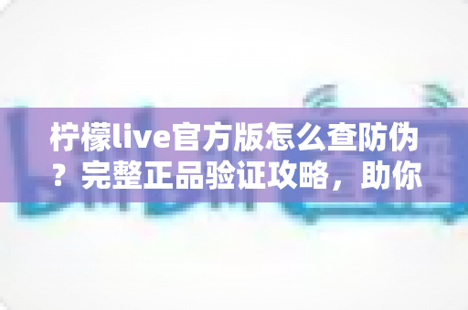 柠檬live官方版怎么查防伪？完整正品验证攻略，助你远离仿冒应用陷阱