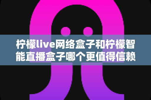 柠檬live网络盒子和柠檬智能直播盒子哪个更值得信赖？全面深度对比评测，帮你选购不踩坑