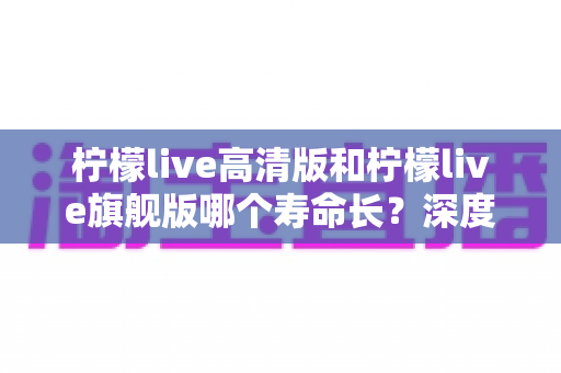 柠檬live高清版和柠檬live旗舰版哪个寿命长？深度解析两款设备的耐用性差异与选购指南