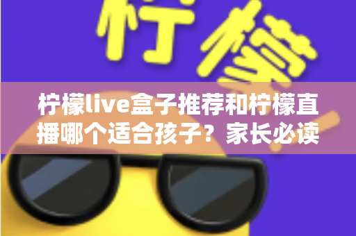 柠檬live盒子推荐和柠檬直播哪个适合孩子？家长必读的选择指南与安全使用建议