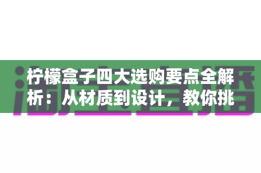 柠檬盒子四大选购要点全解析：从材质到设计，教你挑到让柠檬持久新鲜的实用好物