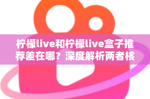 柠檬live和柠檬live盒子推荐差在哪？深度解析两者核心区别与选购指南