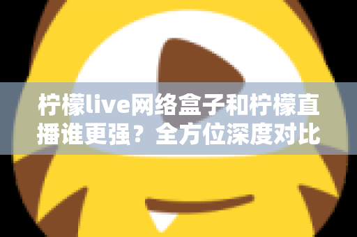 柠檬live网络盒子和柠檬直播谁更强？全方位深度对比解析助你选对观影方案