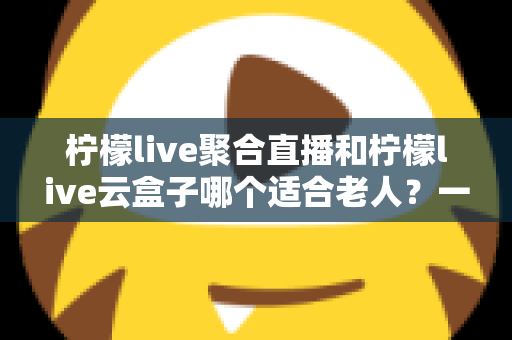 柠檬live聚合直播和柠檬live云盒子哪个适合老人？一篇文章帮您为爸妈选对观影方案
