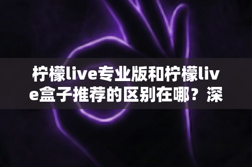 柠檬live专业版和柠檬live盒子推荐的区别在哪?深度解析两大版本差异,帮你选对不踩坑 柠檬live专业版和柠檬live盒子推荐的区别在哪?深度解析两大版本差异,帮你选对不踩坑