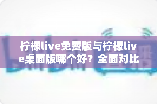 柠檬live免费版与柠檬live桌面版哪个好？全面对比分析与选购指南助你轻松决策